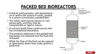 PACKED BED BIOREACTORS
• A bed of solid particles, with biocatalysts
on or within the matrix of solids, packed
in a column constitutes a packed bed.
• The solids used may be porous or non-
porous gels, and they may be
compressible or rigid in nature.
• A nutrient broth flows continuously over
the immobilised biocatalyst.
• The products obtained in the packed bed
bioreactor are released into the fluid and
removed.
• While the flow of the fluid can be upward
or downward, down flow under gravity is
preferred.
 