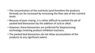 • The concentration of the nutrients (and therefore the products
formed) can be increased by increasing the flow rate of the nutrient
broth.
• Because of poor mixing, it is rather difficult to control the pH of
packed bed bioreactors by the addition of acid or alkali.
• However, these bioreactors are preferred for bioprocessing
technology involving product-inhibited reactions.
• The packed bed bioreactors do not allow accumulation of the
products to any significant extent.
 