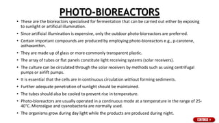 PHOTO-BIOREACTORS
• These are the bioreactors specialised for fermentation that can be carried out either by exposing
to sunlight or artificial illumination.
• Since artificial illumination is expensive, only the outdoor photo-bioreactors are preferred.
• Certain important compounds are produced by employing photo-bioreactors e.g., p-carotene,
asthaxanthin.
• They are made up of glass or more commonly transparent plastic.
• The array of tubes or flat panels constitute light receiving systems (solar receivers).
• The culture can be circulated through the solar receivers by methods such as using centrifugal
pumps or airlift pumps.
• It is essential that the cells are in continuous circulation without forming sediments.
• Further adequate penetration of sunlight should be maintained.
• The tubes should also be cooled to prevent rise in temperature.
• Photo-bioreactors are usually operated in a continuous mode at a temperature in the range of 25-
40°C. Microalgae and cyanobacteria are normally used.
• The organisms grow during day light while the products are produced during night.
 