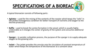 SPECIFICATIONS OF A BIOREACTOR
A typical bioreactor consists of following parts:
• Agitator – used for the mixing of the contents of the reactor which keeps the “cells” in
the perfect homogenous condition for better transport of nutrients and oxygen to the
desired product(s).
• Baffle – used to break the vortex formation in the vessel, which is usually highly
undesirable as it changes the center of gravity of the system and consumes additional
power.
• Sparger – In aerobic cultivation process, the purpose of the sparger is to supply adequate
oxygen to the growing cells.
• Jacket – The jacket provides the annular area for circulation of constant temperature of
water which keeps the temperature of the bioreactor at a constant value
 