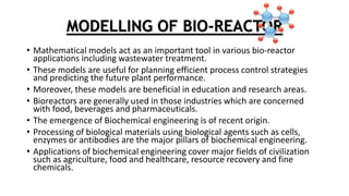 MODELLING OF BIO-REACTOR
• Mathematical models act as an important tool in various bio-reactor
applications including wastewater treatment.
• These models are useful for planning efficient process control strategies
and predicting the future plant performance.
• Moreover, these models are beneficial in education and research areas.
• Bioreactors are generally used in those industries which are concerned
with food, beverages and pharmaceuticals.
• The emergence of Biochemical engineering is of recent origin.
• Processing of biological materials using biological agents such as cells,
enzymes or antibodies are the major pillars of biochemical engineering.
• Applications of biochemical engineering cover major fields of civilization
such as agriculture, food and healthcare, resource recovery and fine
chemicals.
 