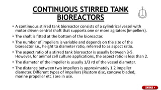 CONTINUOUS STIRRED TANK
BIOREACTORS
• A continuous stirred tank bioreactor consists of a cylindrical vessel with
motor driven central shaft that supports one or more agitators (impellers).
• The shaft is fitted at the bottom of the bioreactor.
• The number of impellers is variable and depends on the size of the
bioreactor i.e., height to diameter ratio, referred to as aspect ratio.
• The aspect ratio of a stirred tank bioreactor is usually between 3-5.
However, for animal cell culture applications, the aspect ratio is less than 2.
• The diameter of the impeller is usually 1/3 rd of the vessel diameter.
• The distance between two impellers is approximately 1.2 impeller
diameter. Different types of impellers (Rustom disc, concave bladed,
marine propeller etc.) are in use.
 