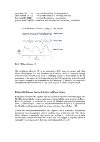 theta band (4-8 Hz) - associated with light sleep / drowsiness.
alpha band (8-13 Hz) - associated with relaxed unforced alert state
beta band (13-22 Hz) - associated with active concentration
gamma band(22-40 Hz) - associated with attentive function/ sensory stimulation
Fig 2 EEG oscillations [3]
The oscillations close to 10 Hz are dominant in EEG map for humans and other
higher living beings. It is also found that the Earth has electrical / magnetic energy
with sinusoidal resonant cavity close to 10 Hz [2]. Hence it is believed that the 10 Hz
dominance of the neuro-physiological character in EEG map is due to the electrical
and magnetic energy in the atmosphere of this frequency [2]. However, the magnitude
of magnetic field in human body is very small fraction of Earth’s magnetic filed.
Relationship Between Neuron Activation and Blood Oxygen
Respiratory system works together with the circulatory system to provide oxygen into
blood for the metabolic processes and remove the metabolic waste as shown in Fig 3.
Blood oxygenation is measured in terms of blood-oxygenation-level-dependent
(BOLD) contrast signal. There exist a relationship between changes in oxygenation of
the blood flow in brain and underlying neuron activity as shown below [4-5].
Neuron activation (due to the stimulus for a cognitive task or motor task) results in the
increase in blood oxygenation state in capillary blood at the local site. This allows
higher diffusion of molecular oxygen from the capillary to cell mitochondria to meet
the metabolic demand for brain cells at this site. The oxygen in capillary blood is
supplied by the component of the blood called haemoglobin (Fig 4).
 