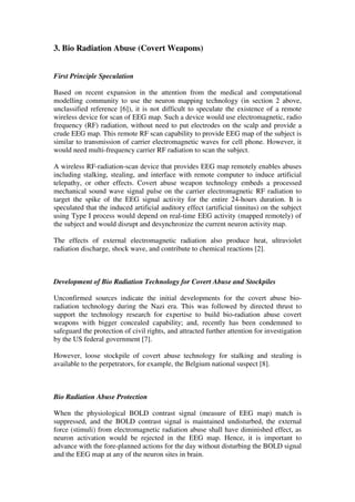 3. Bio Radiation Abuse (Covert Weapons)
First Principle Speculation
Based on recent expansion in the attention from the medical and computational
modelling community to use the neuron mapping technology (in section 2 above,
unclassified reference [6]), it is not difficult to speculate the existence of a remote
wireless device for scan of EEG map. Such a device would use electromagnetic, radio
frequency (RF) radiation, without need to put electrodes on the scalp and provide a
crude EEG map. This remote RF scan capability to provide EEG map of the subject is
similar to transmission of carrier electromagnetic waves for cell phone. However, it
would need multi-frequency carrier RF radiation to scan the subject.
A wireless RF-radiation-scan device that provides EEG map remotely enables abuses
including stalking, stealing, and interface with remote computer to induce artificial
telepathy, or other effects. Covert abuse weapon technology embeds a processed
mechanical sound wave signal pulse on the carrier electromagnetic RF radiation to
target the spike of the EEG signal activity for the entire 24-hours duration. It is
speculated that the induced artificial auditory effect (artificial tinnitus) on the subject
using Type I process would depend on real-time EEG activity (mapped remotely) of
the subject and would disrupt and desynchronize the current neuron activity map.
The effects of external electromagnetic radiation also produce heat, ultraviolet
radiation discharge, shock wave, and contribute to chemical reactions [2].
Development of Bio Radiation Technology for Covert Abuse and Stockpiles
Unconfirmed sources indicate the initial developments for the covert abuse bio-
radiation technology during the Nazi era. This was followed by directed thrust to
support the technology research for expertise to build bio-radiation abuse covert
weapons with bigger concealed capability; and, recently has been condemned to
safeguard the protection of civil rights, and attracted further attention for investigation
by the US federal government [7].
However, loose stockpile of covert abuse technology for stalking and stealing is
available to the perpetrators, for example, the Belgium national suspect [8].
Bio Radiation Abuse Protection
When the physiological BOLD contrast signal (measure of EEG map) match is
suppressed, and the BOLD contrast signal is maintained undisturbed, the external
force (stimuli) from electromagnetic radiation abuse shall have diminished effect, as
neuron activation would be rejected in the EEG map. Hence, it is important to
advance with the fore-planned actions for the day without disturbing the BOLD signal
and the EEG map at any of the neuron sites in brain.
 