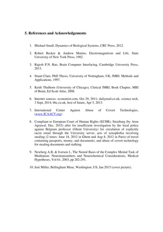 5. References and Acknowledgements
1. Michael Small, Dynamics of Biological Systems, CRC Press, 2012.
2. Robert Becker & Andrew Marino, Electromagnetism and Life, State
University of New York Press, 1982.
3. Rajesh P.N. Rao, Brain Computer Interfacing, Cambridge University Press,
2013.
4. Stuart Clare, PhD Thesis, University of Nottingham, UK, fMRI: Methods and
Applications, 1997.
5. Keith Thulborn (University of Chicago), Clinical fMRI, Book Chapter, MRI
of Brain, Ed Scott Atlas, 2008.
6. Internet sources: economist.com, Oct 29, 2011; dailymail.co.uk, science tech,
3 Sept, 2014; bbc.co.uk, best of future, Apr 5, 2013.
7. International Center Against Abuse of Covert Technologies,
(www.ICAACT.org)
8. Compliant to European Court of Human Rights (ECHR), Strasburg (by Arun
Agrawal, Dec, 2015) after for insufficient investigation by the local police
against Belgium professor (Ghent University) for circulation of explicitly
racist email through the University server, acts of xenophobia involving
stealing (2 times: June 18, 2012 in Ghent and Aug 8, 2012 in Paris) of travel
containing passports, money, and documents; and abuse of covert technology
for stealing documents and stalking.
9. Newberg A.B. & Iversen J., The Neural Basis of the Complex Mental Task of
Meditation: Neurotransmitters and Neurochemical Considerations, Medical
Hypotheses, Vol 61, 2003, pp 282-291.
10. Jeni Miller, Bellingham Muse, Washington, US, Jan 2015 (cover picture).
 
