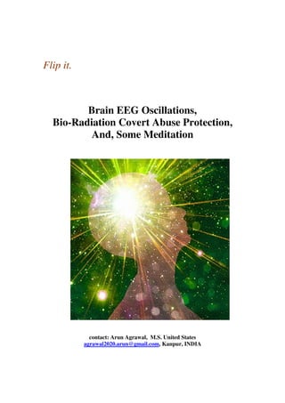 Flip it.
Brain EEG Oscillations,
Bio-Radiation Covert Abuse Protection,
And, Some Meditation
contact: Arun Agrawal, M.S. United States
agrawal2020.arun@gmail.com, Kanpur, INDIA
 