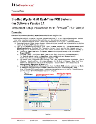 Technical Note

Bio-Rad iCycler & iQ Real-Time PCR Systems
(for Software Version 3.1)
Instrument Setup Instructions for RT2Profiler™ PCR Arrays
Preparation
Before the Experiment (Presetting the Machine will save time for your run):
Please make sure that a pure dye calibration has been performed for SYBR Green I for your system. Please
refer to the manufacturer’s Instruction Manual for the pure dye calibration procedures if needed.
Set up a PCR Protocol template file and a Plate Setup template file on the iCycler iQ software as follows:
1) Open the iCycler iQ Optical System Software Version 3.1 on the computer that is connected to the Bio-Rad
iCycler iQ Real-time PCR Detection system.
2) Click on the Library module on the left panel. Select the View Protocol tab. Under Protocol Files, select
2StepAmp+Melt.tmo. Click Edit This Protocol on the right; this will open the Edit Protocol tab in the
Workshop module. Edit the thermal profile in the table at the bottom of the screen as follows (See Fig 1):
a) Click on the Dwell Time cell of the Cycle 1, Step 1 and change the value to 10:00 minutes with
Setpoint 95.0°
C.
b) For Cycle 2, Step 1, change the Dwell Time value to 0:15 (15 seconds) with Setpoint 95.0°
C.
For Cycle 2, Step 2, change the Dwell Time value to 1:00 minute with Setpoint 60.0°
C.
Double check the value for the Repeats cell in Cycle 2 is 40.
c) The melting curve is performed from Cycle 3 to Cycle 5 with the following default parameters: Cycle 3,
1 Repeat, 1 Step, Dwell Time 1:00 minute at Setpoint 95.0° Cycle 4, 1 Repeat, 1 Step, Dwell Time
C;
1:00 minute at Setpoint 55.0° Cycle 5, 80 Repeats, 1 Step, Dwell Time 0:10 (10 seconds) at
C;
Setpoint 55.0° Melt Curve, + Temp 0.5°
C,
C.
d) Under Select Data Collection Step(s), double check that REAL-TIME detection is selected for Cycle
2, Step 2 and the green camera icon Melt Curve data collection is shown for Cycle 5, Step 1.
2
Enter RT Profiler PCR Array Protocol Template as the new filename in the field for Protocol Filename
and then choose Save this Protocol to save the template.
e)

Page 1 of 5

 