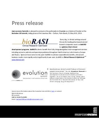 Press release
marcus evans Summits is pleased to announce the participation of bioRASI as a Solution Provider at the
Evolution US Summit, taking place at the luxurious Ritz - Carlton, Palm Beach, FL May 8-10, 2013.


                                                                     Every day, in clinical settings around
                                                                    the world, leading pharmaceutical and
                                                                    biotech companies count on bioRASI
                                                                    to optimize their clinical
development programs. bioRASI’s clients benefit from fully integrated global trial management services
including access to patients and special populations throughout North America, Latin America, Europe
and Russia. Sponsors have come to rely upon bioRASI to achieve unparalleled scientific, clinical and
business results more rapidly and at significantly lower costs. bioRASI is Clinical Research Optimized TM
www.biorasi.com




                                                       Beverley Brown, Senior Summit Producer of the event
                                                       program commented:” The 6th Evolution Summit is
                                                       the premium forum bringing leading drug
                                                       development executives and solution providers
                                                       together. As an invitation-only event, taking place
                                                       behind closed doors, the Summit offers an intimate
                                                       environment for a focused discussion of key new
                                                       drivers shaping drug development.”




Access more information about the Evolution Summit 2013, here or contact:
Maria Sofocleous
PR Summits
marcus evans Summits
Email: mariasof.PRSummits@marcusevans.com
 