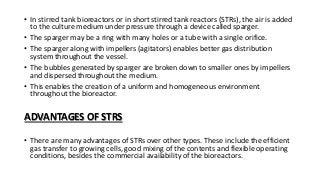 • In stirred tank bioreactors or in short stirred tank reactors (STRs), the air is added
to the culture medium under pressure through a device called sparger.
• The sparger may be a ring with many holes or a tube with a single orifice.
• The sparger along with impellers (agitators) enables better gas distribution
system throughout the vessel.
• The bubbles generated by sparger are broken down to smaller ones by impellers
and dispersed throughout the medium.
• This enables the creation of a uniform and homogeneous environment
throughout the bioreactor.
ADVANTAGES OF STRS
• There are many advantages of STRs over other types. These include the efficient
gas transfer to growing cells, good mixing of the contents and flexible operating
conditions, besides the commercial availability of the bioreactors.
 