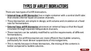 TYPES OF AIRLIFT BIOREACTORS
There are two types of airlift bioreactors.
• Internal-loop airlift bioreactor has a single container with a central draft tube
that creates interior liquid circulation channels.
• These bioreactors are simple in design, with volume and circulation at a fixed
rate for fermentation.
• External loop airlift bioreactor possesses an external loop so that the liquid
circulates through separate independent channels.
• These reactors can be suitably modified to suit the requirements of different
fermentations.
• In general, the airlift bioreactors are more efficient than bubble columns,
particularly for more denser suspensions of microorganisms.
• This is mainly because in these bioreactors, the mixing of the contents is
better compared to bubble columns.
 