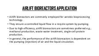 AIRLIFT BIOREACTORS APPLICATION
• Airlift bioreactors are commonly employed for aerobic bioprocessing
technology.
• They ensure a controlled liquid flow in a recycle system by pumping.
• Due to high efficiency, airlift bioreactors are sometimes preferred e.g.,
methanol production, waste water treatment, single-cell protein
production.
• In general, the performance of the airlift bioreactors is dependent on
the pumping (injection) of air and the liquid circulation.
 