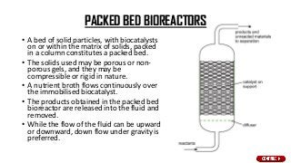 PACKED BED BIOREACTORS
• A bed of solid particles, with biocatalysts
on or within the matrix of solids, packed
in a column constitutes a packed bed.
• The solids used may be porous or non-
porous gels, and they may be
compressible or rigid in nature.
• A nutrient broth flows continuously over
the immobilised biocatalyst.
• The products obtained in the packed bed
bioreactor are released into the fluid and
removed.
• While the flow of the fluid can be upward
or downward, down flow under gravity is
preferred.
 