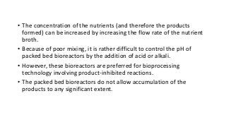 • The concentration of the nutrients (and therefore the products
formed) can be increased by increasing the flow rate of the nutrient
broth.
• Because of poor mixing, it is rather difficult to control the pH of
packed bed bioreactors by the addition of acid or alkali.
• However, these bioreactors are preferred for bioprocessing
technology involving product-inhibited reactions.
• The packed bed bioreactors do not allow accumulation of the
products to any significant extent.
 