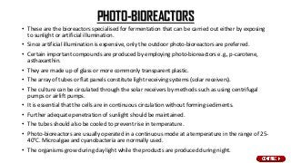 PHOTO-BIOREACTORS
• These are the bioreactors specialised for fermentation that can be carried out either by exposing
to sunlight or artificial illumination.
• Since artificial illumination is expensive, only the outdoor photo-bioreactors are preferred.
• Certain important compounds are produced by employing photo-bioreactors e.g., p-carotene,
asthaxanthin.
• They are made up of glass or more commonly transparent plastic.
• The array of tubes or flat panels constitute light receiving systems (solar receivers).
• The culture can be circulated through the solar receivers by methods such as using centrifugal
pumps or airlift pumps.
• It is essential that the cells are in continuous circulation without forming sediments.
• Further adequate penetration of sunlight should be maintained.
• The tubes should also be cooled to prevent rise in temperature.
• Photo-bioreactors are usually operated in a continuous mode at a temperature in the range of 25-
40°C. Microalgae and cyanobacteria are normally used.
• The organisms grow during day light while the products are produced during night.
 