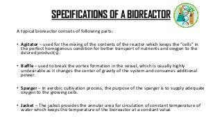 SPECIFICATIONS OF A BIOREACTOR
A typical bioreactor consists of following parts:
• Agitator – used for the mixing of the contents of the reactor which keeps the “cells” in
the perfect homogenous condition for better transport of nutrients and oxygen to the
desired product(s).
• Baffle – used to break the vortex formation in the vessel, which is usually highly
undesirable as it changes the center of gravity of the system and consumes additional
power.
• Sparger – In aerobic cultivation process, the purpose of the sparger is to supply adequate
oxygen to the growing cells.
• Jacket – The jacket provides the annular area for circulation of constant temperature of
water which keeps the temperature of the bioreactor at a constant value
 