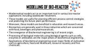 MODELLING OF BIO-REACTOR
• Mathematical models act as an important tool in various bio-reactor
applications including wastewater treatment.
• These models are useful for planning efficient process control strategies
and predicting the future plant performance.
• Moreover, these models are beneficial in education and research areas.
• Bioreactors are generally used in those industries which are concerned
with food, beverages and pharmaceuticals.
• The emergence of Biochemical engineering is of recent origin.
• Processing of biological materials using biological agents such as cells,
enzymes or antibodies are the major pillars of biochemical engineering.
• Applications of biochemical engineering cover major fields of civilization
such as agriculture, food and healthcare, resource recovery and fine
chemicals.
 
