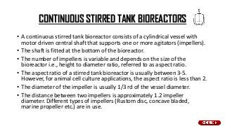 CONTINUOUS STIRRED TANK BIOREACTORS
• A continuous stirred tank bioreactor consists of a cylindrical vessel with
motor driven central shaft that supports one or more agitators (impellers).
• The shaft is fitted at the bottom of the bioreactor.
• The number of impellers is variable and depends on the size of the
bioreactor i.e., height to diameter ratio, referred to as aspect ratio.
• The aspect ratio of a stirred tank bioreactor is usually between 3-5.
However, for animal cell culture applications, the aspect ratio is less than 2.
• The diameter of the impeller is usually 1/3 rd of the vessel diameter.
• The distance between two impellers is approximately 1.2 impeller
diameter. Different types of impellers (Rustom disc, concave bladed,
marine propeller etc.) are in use.
 