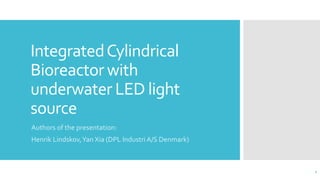 IntegratedCylindrical
Bioreactor with
underwater LED light
source
Authors of the presentation:
Henrik Lindskov,Yan Xia (DPL Industri A/S Denmark)
1
 