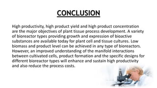 CONCLUSION
High productivity, high product yield and high product concentration
are the major objectives of plant tissue process development. A variety
of bioreactor types providing growth and expression of bioactive
substances are available today for plant cell and tissue cultures. Low
biomass and product level can be achieved in any type of bioreactors.
However, an improved understanding of the manifold interactions
between cultivated cells, product formation and the specific designs for
different bioreactor types will enhance and sustain high productivity
and also reduce the process costs.
 