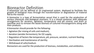 Bioreactor Definition
A bioreactor can be defined as an engineered system, deployed to facilitate the
growth of biological mass through the transformation or degradation of material
fed to the reactor.
A bioreactor is a type of fermentation vessel that is used for the production of
various chemicals and biological reactions. It is a closed container with adequate
arrangement for aeration, agitation, temperature and pH control, and drain or
overflow vent to remove the waste biomass of cultured microorganisms along with
their products.
A bioreactor should provide for the following:
• Agitation (for mixing of cells and medium),
• Aeration (aerobic fermentors); for O2 supply,
• Regulation of factors like temperature, pH, pressure, aeration, nutrient feeding.
• Sterilization and maintenance of sterility
• Withdrawal of cells/medium
Bioreactors are used for the production of biomass, metabolites, and antibiotics.
 