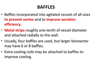 BAFFLES
• Baffles incorporated into agitated vessels of all sizes
to prevent vortex and to improve aeration
efficiency.
• Metal strips roughly one-tenth of vessel diameter
and attached radially to the wall.
• Usually, four baffles are used, but larger bioreactor
may have 6 or 8 baffles.
• Extra cooling coils may be attached to baffles to
improve cooling.
 