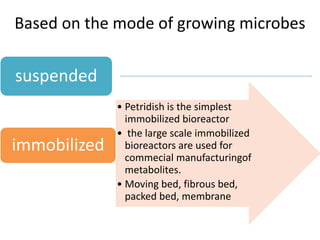 Based on the mode of growing microbes
suspended
• Petridish is the simplest
immobilized bioreactor
• the large scale immobilized
bioreactors are used for
commecial manufacturingof
metabolites.
• Moving bed, fibrous bed,
packed bed, membrane
immobilized
 
