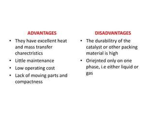 ADVANTAGES
• They have excellent heat
and mass transfer
charectristics
• Little maintenance
• Low operating cost
• Lack of moving parts and
compactness
DISADVANTAGES
• The durabilitry of the
catalyst or other packing
material is high
• Oriejnted only on one
phase, i.e either liquid or
gas
 