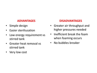 ADVANTAGES
• Simple design
• Easier steriliusation
• Low energy requirement vs
stirred tank
• Greater heat removal vs
stirred tank
• Very low cost
DISADVANTAGES
• Greater air throughput and
higher pressures needed
• Inefficient break the foam
when foaming occurs
• No bubbles breaker
 