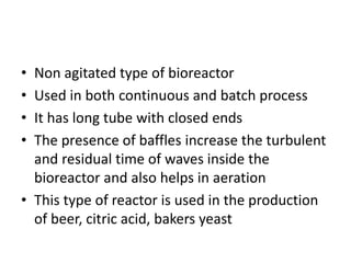 • Non agitated type of bioreactor
• Used in both continuous and batch process
• It has long tube with closed ends
• The presence of baffles increase the turbulent
and residual time of waves inside the
bioreactor and also helps in aeration
• This type of reactor is used in the production
of beer, citric acid, bakers yeast
 