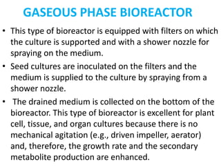 GASEOUS PHASE BIOREACTOR
• This type of bioreactor is equipped with filters on which
the culture is supported and with a shower nozzle for
spraying on the medium.
• Seed cultures are inoculated on the filters and the
medium is supplied to the culture by spraying from a
shower nozzle.
• The drained medium is collected on the bottom of the
bioreactor. This type of bioreactor is excellent for plant
cell, tissue, and organ cultures because there is no
mechanical agitation (e.g., driven impeller, aerator)
and, therefore, the growth rate and the secondary
metabolite production are enhanced.
 
