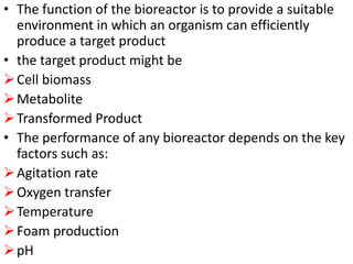 • The function of the bioreactor is to provide a suitable
environment in which an organism can efficiently
produce a target product
• the target product might be
Cell biomass
Metabolite
Transformed Product
• The performance of any bioreactor depends on the key
factors such as:
Agitation rate
Oxygen transfer
Temperature
Foam production
pH
 