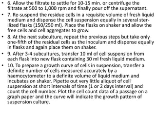• 6. Allow the filtrate to settle for 10-15 min. or centrifuge the
filtrate at 500 to 1,000 rpm and finally pour off the supernatant.
• 7. Re-suspend the residue cells in a requisite volume of fresh liquid
medium and dispense the cell suspension equally in several ster-
ilized flasks (150/250 ml). Place the flasks on shaker and allow the
free cells and cell aggregates to grow.
• 8. At the next subculture, repeat the previous steps but take only
one-fifth of the residual cells as the inoculum and dispense equally
in flasks and again place them on shaker.
• 9. After 3-4 subcultures, transfer 10 ml of cell suspension from
each flask into new flask containing 30 ml fresh liquid medium.
• 10. To prepare a growth curve of cells in suspension, transfer a
definite number of cells measured accurately by a
haemocytometer to a definite volume of liquid medium and
incubates on shaker. Pipette out very little aliquot of cell
suspension at short intervals of time (1 or 2 days interval) and
count the cell number. Plot the cell count data of a passage on a
graph paper and the curve will indicate the growth pattern of
suspension culture.
 