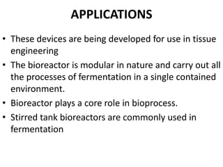 APPLICATIONS
• These devices are being developed for use in tissue
engineering
• The bioreactor is modular in nature and carry out all
the processes of fermentation in a single contained
environment.
• Bioreactor plays a core role in bioprocess.
• Stirred tank bioreactors are commonly used in
fermentation
 