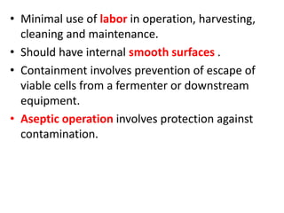 • Minimal use of labor in operation, harvesting,
cleaning and maintenance.
• Should have internal smooth surfaces .
• Containment involves prevention of escape of
viable cells from a fermenter or downstream
equipment.
• Aseptic operation involves protection against
contamination.
 