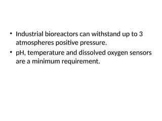 • Industrial bioreactors can withstand up to 3
atmospheres positive pressure.
• pH, temperature and dissolved oxygen sensors
are a minimum requirement.
 