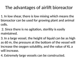 The advantages of airlift bioreactor
1. In low shear, there is low mixing which means the
bioreactor can be used for growing plant and animal
cells.
2. Since there is no agitation, sterility is easily
maintained.
3. In a large vessel, the height of liquid can be as high
as 60 m, the pressure at the bottom of the vessel will
increase the oxygen solubility, and the value of KL a
will increase.
4. Extremely large vessels can be constructed.
 