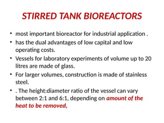 STIRRED TANK BIOREACTORS
• most important bioreactor for industrial application .
• has the dual advantages of low capital and low
operating costs.
• Vessels for laboratory experiments of volume up to 20
litres are made of glass.
• For larger volumes, construction is made of stainless
steel.
• . The height:diameter ratio of the vessel can vary
between 2:1 and 6:1, depending on amount of the
heat to be removed,
 