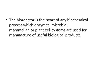 • The bioreactor is the heart of any biochemical
process which enzymes, microbial,
mammalian or plant cell systems are used for
manufacture of useful biological products.
 