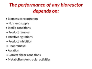 The performance of any bioreactor
depends on:
• Biomass concentration
• Nutrient supply
• Sterile conditions
• Product removal
• Effective agitations
• Product inhibition
• Heat removal
• Aeration
• Correct shear conditions
• Metabolisms/microbial activities
 
