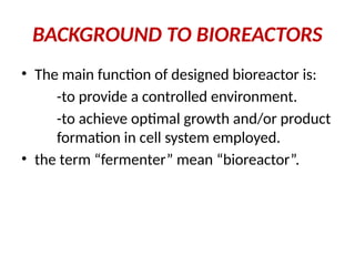 BACKGROUND TO BIOREACTORS
• The main function of designed bioreactor is:
-to provide a controlled environment.
-to achieve optimal growth and/or product
formation in cell system employed.
• the term “fermenter” mean “bioreactor”.
 
