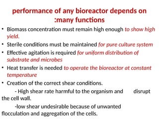 performance of any bioreactor depends on
many functions
:
• Biomass concentration must remain high enough to show high
yield.
• Sterile conditions must be maintained for pure culture system
• Effective agitation is required for uniform distribution of
substrate and microbes
• Heat transfer is needed to operate the bioreactor at constant
temperature
• Creation of the correct shear conditions.
- High shear rate harmful to the organism and disrupt
the cell wall.
-low shear undesirable because of unwanted
flocculation and aggregation of the cells.
 