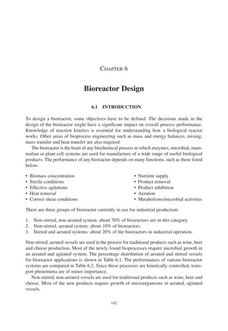 142
CHAPTER 6
Bioreactor Design
6.1 INTRODUCTION
To design a bioreactor, some objectives have to be defined. The decisions made in the
design of the bioreactor might have a significant impact on overall process performance.
Knowledge of reaction kinetics is essential for understanding how a biological reactor
works. Other areas of bioprocess engineering such as mass and energy balances, mixing,
mass transfer and heat transfer are also required.
The bioreactor is the heart of any biochemical process in which enzymes, microbial, mam-
malian or plant cell systems are used for manufacture of a wide range of useful biological
products. The performance of any bioreactor depends on many functions, such as those listed
below:
• Biomass concentration • Nutrient supply
• Sterile conditions • Product removal
• Effective agitations • Product inhibition
• Heat removal • Aeration
• Correct shear conditions • Metabolisms/microbial activities
There are three groups of bioreactor currently in use for industrial production:
1. Non-stirred, non-aerated system: about 70% of bioreactors are in this category.
2. Non-stirred, aerated system: about 10% of bioreactors.
3. Stirred and aerated systems: about 20% of the bioreactors in industrial operation.
Non-stirred, aerated vessels are used in the process for traditional products such as wine, beer
and cheese production. Most of the newly found bioprocesses require microbial growth in
an aerated and agitated system. The percentage distribution of aerated and stirred vessels
for bioreactor applications is shown in Table 6.1. The performances of various bioreactor
systems are compared in Table 6.2. Since these processes are kinetically controlled, trans-
port phenomena are of minor importance.
Non-stirred, non-aerated vessels are used for traditional products such as wine, beer and
cheese. Most of the new products require growth of microorganisms in aerated, agitated
vessels.
Ch006.qxd 10/27/2006 10:44 AM Page 142
 