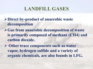 LANDFILL GASES
Direct by-product of anaerobic waste
decomposition
Gas from anaerobic decomposition of waste
is primarily composed of methane (CH4) and
carbon dioxide.
 Other trace components such as water
vapor, hydrogen sulfide and a variety of
organic chemicals, are also founds in LFG.
 