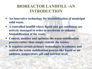 BIOREACTOR LANDFILL -AN
INTRODUCTION
 An innovative technology for biostabilization of municipal
solid waste.
 A controlled landfill where liquid and gas conditions are
actively managed in order to accelerate or enhance
biostabilization of the waste.
 Control, monitor and optimize the waste stabilization
process rather than simply contain the wastes.
 It requires certain primary technologies to enhance and
control the waste stabilization process like liquid or air
addition, temperature, pH and nutrient level.
 