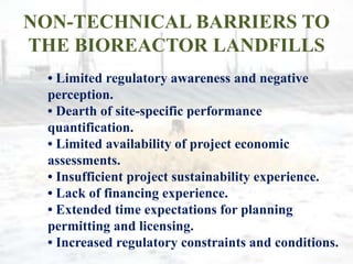 NON-TECHNICAL BARRIERS TO
THE BIOREACTOR LANDFILLS
• Limited regulatory awareness and negative
perception.
• Dearth of site-specific performance
quantification.
• Limited availability of project economic
assessments.
• Insufficient project sustainability experience.
• Lack of financing experience.
• Extended time expectations for planning
permitting and licensing.
• Increased regulatory constraints and conditions.
 