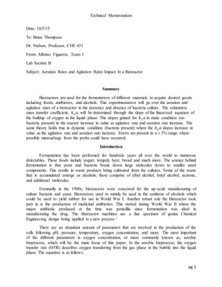 Technical Memorandum
pg 1
Date: 10/5/15
To: Brian Thompson
Dr. Nielsen, Professor, CHE 451
From: Alfonso Figueroa, Team 1
Lab Section B
Subject: Aeration Rates and Agitation Rates Impact In a Bioreactor
Summary
Bioreactors are used for the fermentation of different materials to acquire desired goods
including foods, antibiotics, and alcohols. This experimentation will go over the aeration and
agitation rates of a bioreactor in the presence and absence of bacteria culture. The volumetric
mass transfer coefficient, 𝑘 𝐿 𝑎, will be determined through the slope of the linearized equation of
the buildup of oxygen in the liquid phase. The slopes gained for 𝑘 𝐿 𝑎 in static condition (no
bacteria present) in the reactor increase in value as agitation rate and aeration rate increase. The
same theory holds true in dynamic condition (bacteria present) where the 𝑘 𝐿 𝑎 slopes increase in
value as the agitation rate and aeration rate increase. Errors are present in a ± 5% range where
possible misreadings from the probe could have occurred.
Introduction
Fermentation has been performed for hundreds years all over the world to numerous
delectables. These foods include yogurt, tempeh, beer, bread and much more. The science behind
fermentation is that yeast and bacteria break down large molecules down to smaller sized
components. This results in waste products being cultivated from the cultures. Some of the waste
that is accumulated emerge as alcohols; these comprise of ethyl alcohol, butyl alcohol, acetone,
and additional molecules.
Eventually in the 1900s, bioreactors were conceived for the up-scale manufacturing of
culture bacteria and yeast. Bioreactors used to mainly be used in the synthesis of alcohols which
could be used to yield rubber for use in World War I. Another robust role the Bioreactor took
part in is the production of medicinal antibiotics. This started during World War II where the
major antibiotic produced at the time was penicillin since fermentation was ideal in
manufacturing the drug. The Bioreactor machines are a fine specimen of genius Chemical
Engineering design being applied to a new process.1
There are an abundant amount of parameters that are involved in the production of the
cells following pH, pressure, temperature, oxygen concentration, and more. The most important
of the different parameters is oxygen concentration, or more commonly known as, aerobic
bioprocess, which will be the main focus of this paper. In the aerobic bioprocess, the oxygen
transfer rate (OTR) describes oxygen transferring from the gas phase in the bubble into the liquid
phase. The equation is as follows:
 