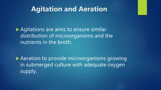 Agitation and Aeration
 Agitations are aims to ensure similar
distribution of microorganisms and the
nutrients in the broth.
 Aeration to provide microorganisms growing
in submerged culture with adequate oxygen
supply.
 