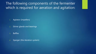 The following components of the fermenter
which is required for aeration and agitation:
1. Agitator (impellers)
2. Stirrer glands and bearings
3. Baffles
4. Sparger (the Aeration system)
 