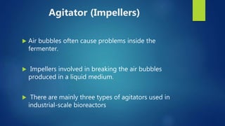 Agitator (Impellers)
 Air bubbles often cause problems inside the
fermenter.
 Impellers involved in breaking the air bubbles
produced in a liquid medium.
 There are mainly three types of agitators used in
industrial-scale bioreactors
 