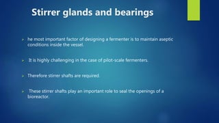 Stirrer glands and bearings
 he most important factor of designing a fermenter is to maintain aseptic
conditions inside the vessel.
 It is highly challenging in the case of pilot-scale fermenters.
 Therefore stirrer shafts are required.
 These stirrer shafts play an important role to seal the openings of a
bioreactor.
 
